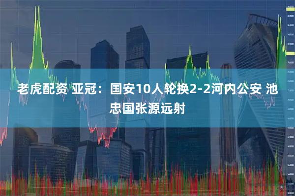 老虎配资 亚冠：国安10人轮换2-2河内公安 池忠国张源远射