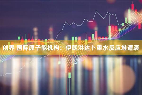 创界 国际原子能机构：伊朗洪达卜重水反应堆遭袭