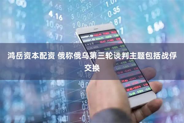 鸿岳资本配资 俄称俄乌第三轮谈判主题包括战俘交换