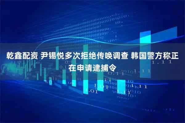 乾鑫配资 尹锡悦多次拒绝传唤调查 韩国警方称正在申请逮捕令