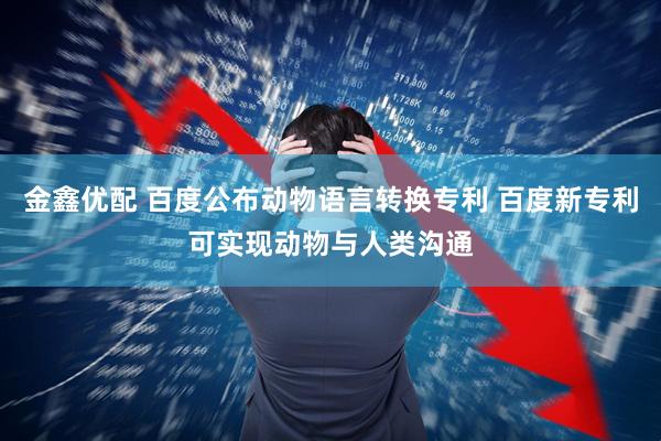 金鑫优配 百度公布动物语言转换专利 百度新专利可实现动物与人类沟通