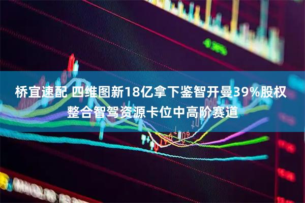 桥宜速配 四维图新18亿拿下鉴智开曼39%股权 整合智驾资源卡位中高阶赛道