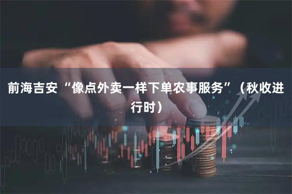 前海吉安 “像点外卖一样下单农事服务”（秋收进行时）