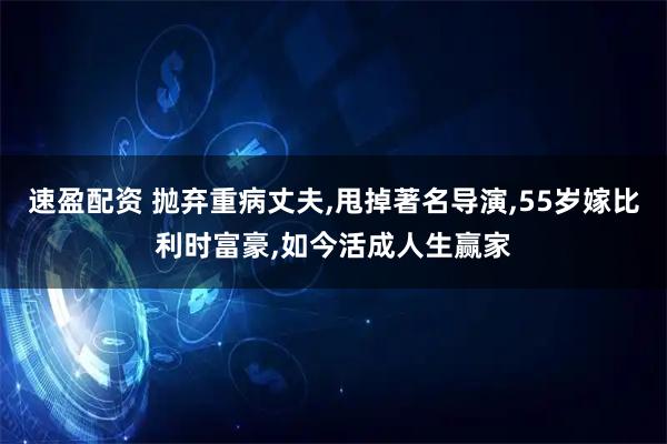 速盈配资 抛弃重病丈夫,甩掉著名导演,55岁嫁比利时富豪,如今活成人生赢家