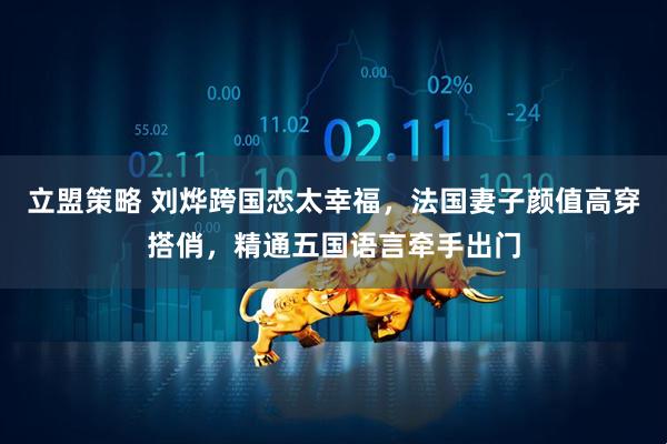 立盟策略 刘烨跨国恋太幸福，法国妻子颜值高穿搭俏，精通五国语言牵手出门