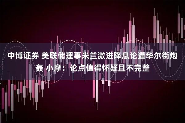 中博证券 美联储理事米兰激进降息论遭华尔街炮轰 小摩：论点值得怀疑且不完整