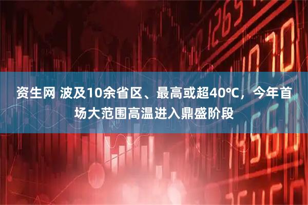 资生网 波及10余省区、最高或超40℃，今年首场大范围高温进入鼎盛阶段