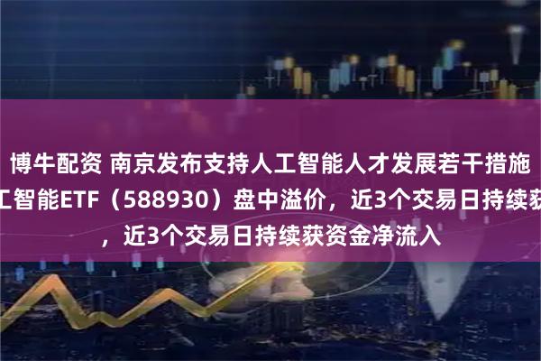 博牛配资 南京发布支持人工智能人才发展若干措施，科创板人工智能ETF（588930）盘中溢价，近3个交易日持续获资金净流入