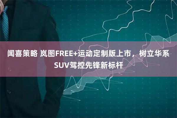 闻喜策略 岚图FREE+运动定制版上市，树立华系SUV驾控先锋新标杆