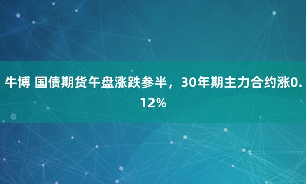 牛博 国债期货午盘涨跌参半，30年期主力合约涨0.12%