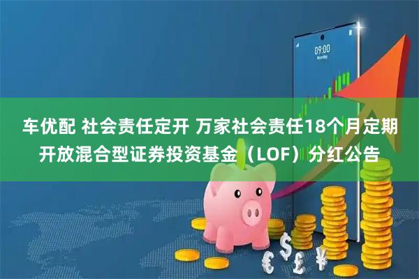 车优配 社会责任定开 万家社会责任18个月定期开放混合型证券投资基金（LOF）分红公告