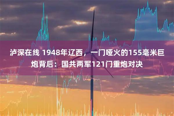 泸深在线 1948年辽西，一门哑火的155毫米巨炮背后：国共两军121门重炮对决
