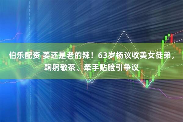 伯乐配资 姜还是老的辣！63岁杨议收美女徒弟，鞠躬敬茶、牵手贴脸引争议