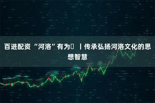百进配资 “河洛”有为⑬丨传承弘扬河洛文化的思想智慧