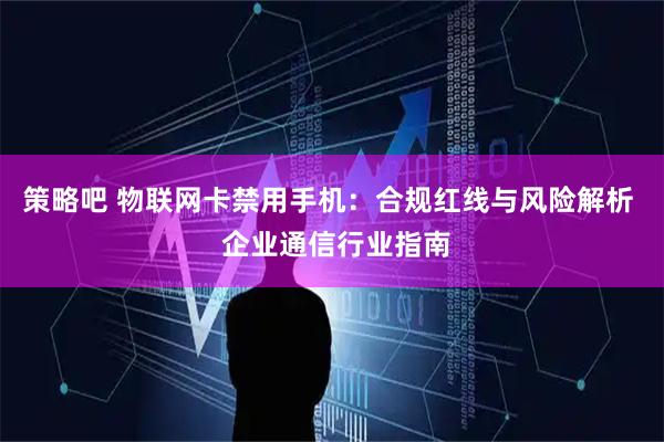策略吧 物联网卡禁用手机：合规红线与风险解析  企业通信行业指南