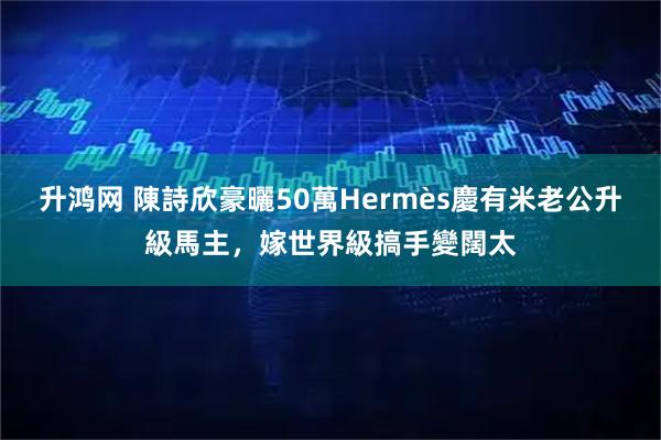 升鸿网 陳詩欣豪曬50萬Hermès慶有米老公升級馬主，嫁世界級搞手變闊太