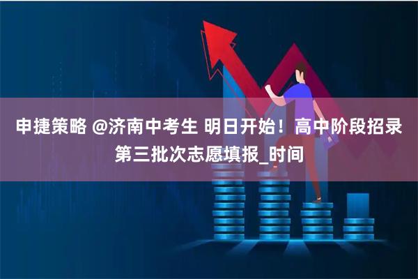申捷策略 @济南中考生 明日开始！高中阶段招录第三批次志愿填报_时间