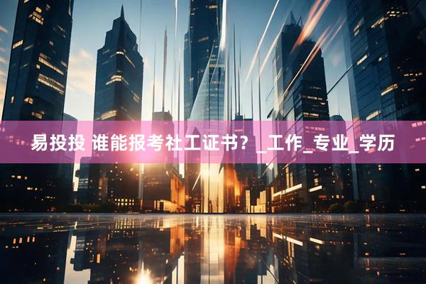 易投投 谁能报考社工证书？_工作_专业_学历