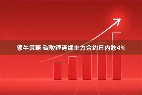 领牛策略 碳酸锂连续主力合约日内跌4%