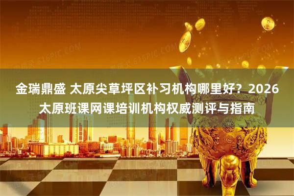 金瑞鼎盛 太原尖草坪区补习机构哪里好？2026太原班课网课培训机构权威测评与指南